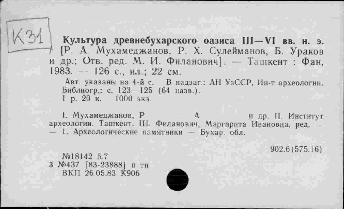 ﻿/\	Культура древнебухарского оазиса III—VI вв. н. э.
I—-----Т [Р. А. Мухамеджанов, P. X. Сулейманов, Б. Ураков
и др.; Отв. ред. М. И. Филанович]. — Ташкент : Фан, 1983. — 126 с., ил.; 22 см.
Авт. указаны на 4-й с. В надзаг.: АН УзССР, Ин-т археологии. Библиогр.: с. 123—125 (64 назв.).
1 р. 20 к. 1000 экз.
I. Мухамеджанов, Р	А	и др. II. Институт
археологии. Ташкент. III. Филанович, Маргарита Ивановна, ред. — — 1. Археологические памятники — Бухар обл.
№18142 5.7
3 №437 [83-23888) п тп ВКП 26.05.83 К906
902.6(575.16)